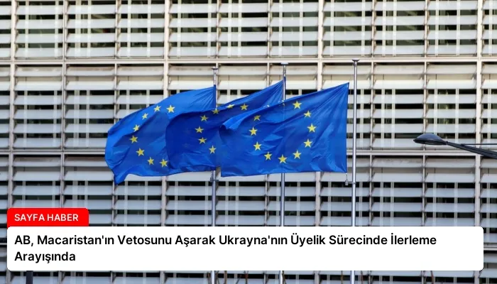 AB, Macaristan’ın Vetosunu Aşarak Ukrayna’nın Üyelik Sürecinde İlerleme Arayışında