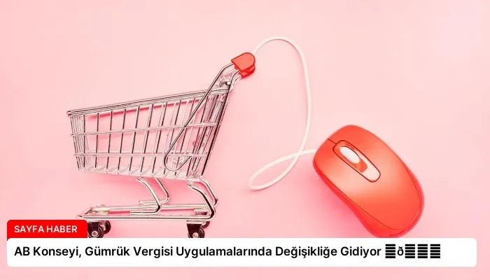AB Konseyi, Gümrük Vergisi Uygulamalarında Değişikliğe Gidiyor ⏬👇