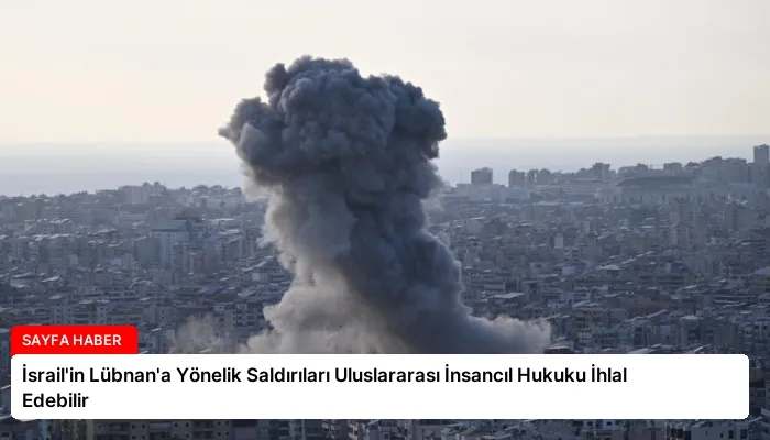 İsrail’in Lübnan’a Yönelik Saldırıları Uluslararası İnsancıl Hukuku İhlal Edebilir