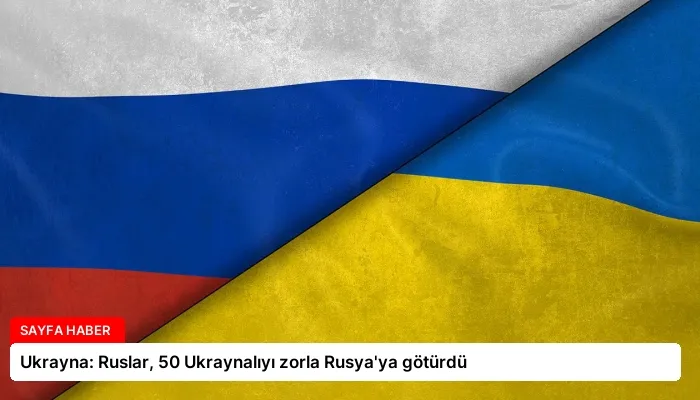 Ukrayna: Ruslar, 50 Ukraynalıyı zorla Rusya’ya götürdü