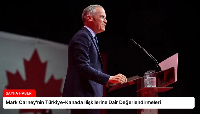Mark Carney’nin Türkiye-Kanada İlişkilerine Dair Değerlendirmeleri
