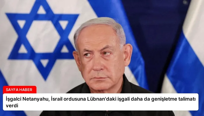 İşgalci Netanyahu, İsrail ordusuna Lübnan’daki işgali daha da genişletme talimatı verdi