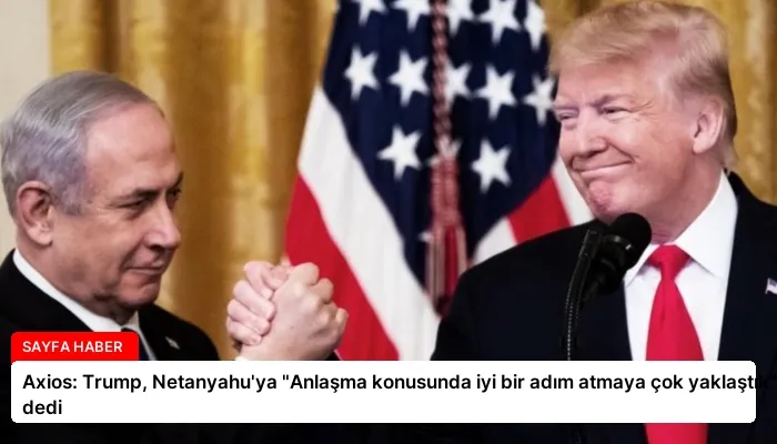Axios: Trump, Netanyahu’ya “Anlaşma konusunda iyi bir adım atmaya çok yaklaştık” dedi