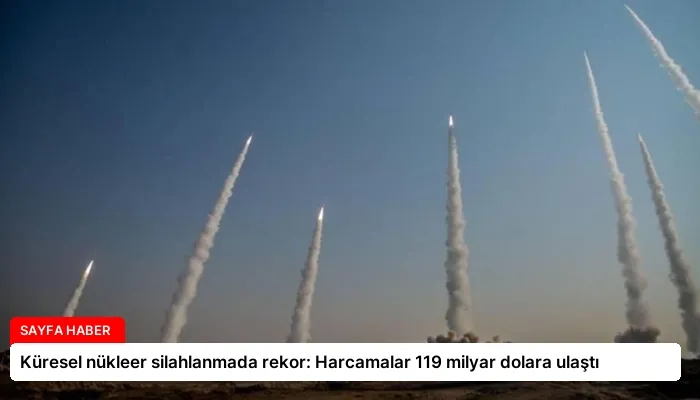 Küresel nükleer silahlanmada rekor: Harcamalar 119 milyar dolara ulaştı