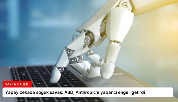 Yapay zekada soğuk savaş: ABD, Anthropic’e yabancı engeli getirdi
