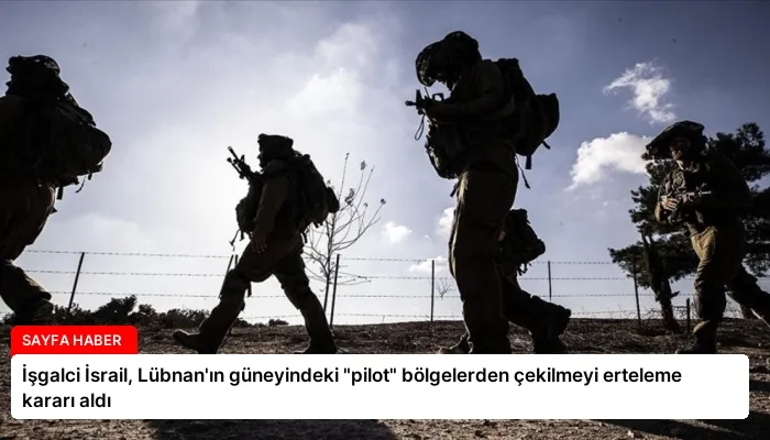 İşgalci İsrail, Lübnan’ın güneyindeki “pilot” bölgelerden çekilmeyi erteleme kararı aldı