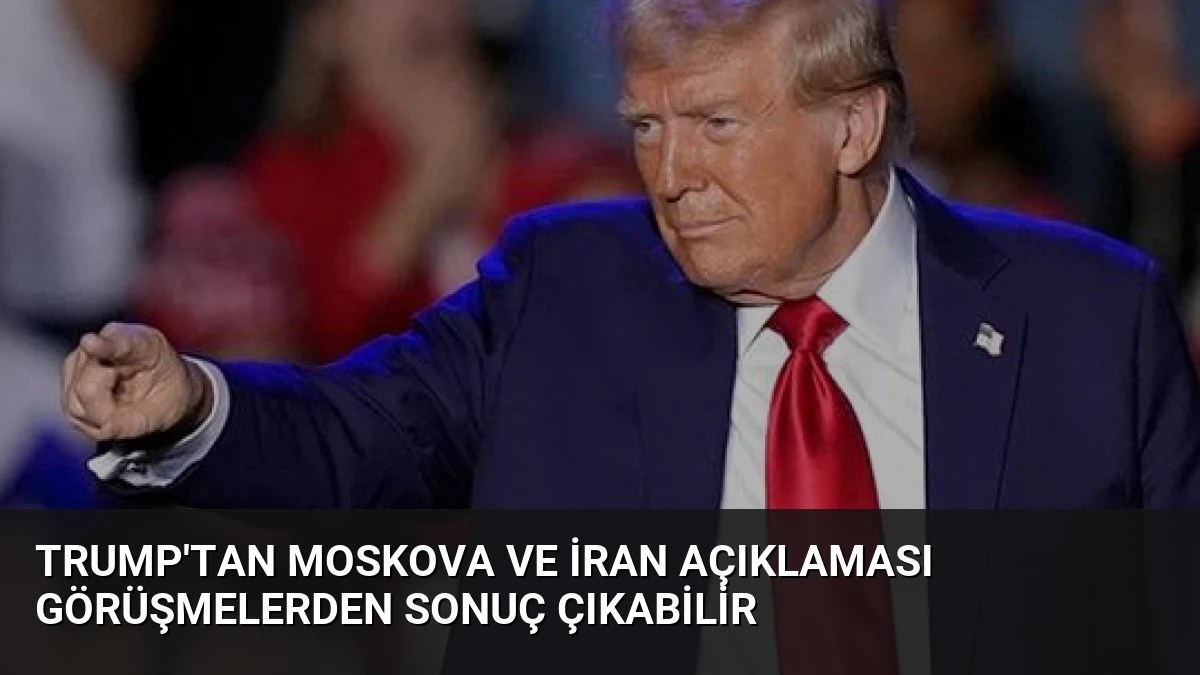 Trump’tan Moskova ve İran Açıklaması Görüşmelerden Sonuç Çıkabilir